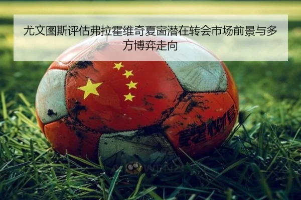 尤文图斯评估弗拉霍维奇夏窗潜在转会市场前景与多方博弈走向